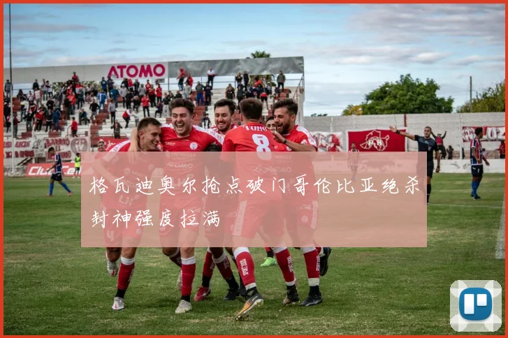 格瓦迪奥尔抢点破门哥伦比亚绝杀封神强度拉满