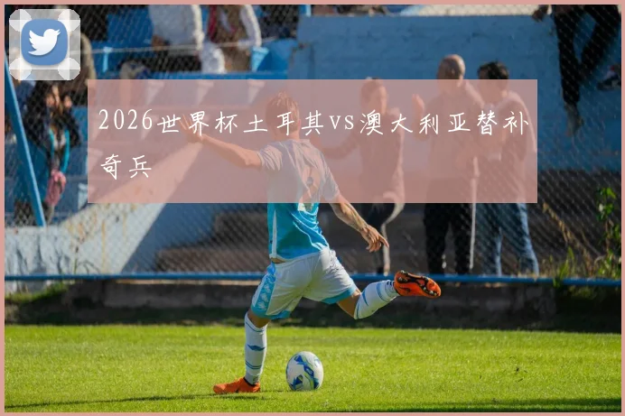 2026世界杯土耳其vs澳大利亚替补奇兵