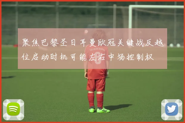 聚焦巴黎圣日耳曼欧冠关键战反越位启动时机可能左右中场控制权
