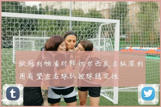 欧冠利物浦对阵切尔西反击纵深利用有望左右球队控球稳定性
