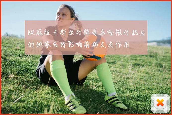 欧冠纽卡斯尔对阵哥本哈根对抗后的控球或将影响前场支点作用