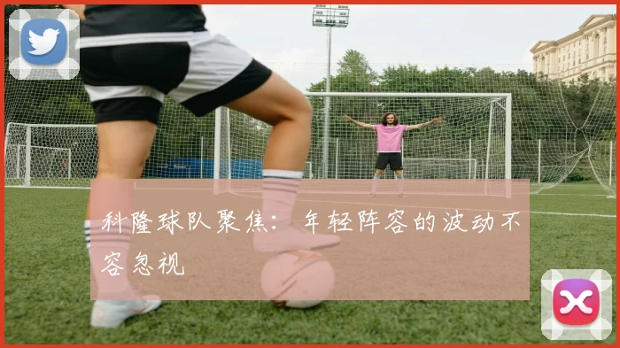 科隆球队聚焦：年轻阵容的波动不容忽视