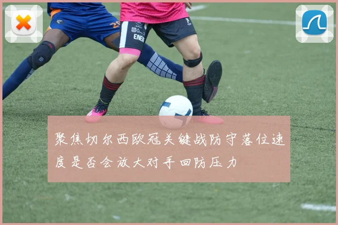 聚焦切尔西欧冠关键战防守落位速度是否会放大对手回防压力