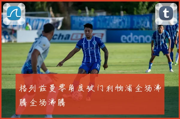 格列兹曼零角度破门利物浦全场沸腾全场沸腾