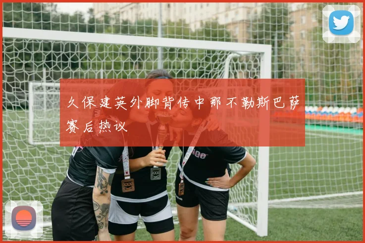 久保建英外脚背传中那不勒斯巴萨赛后热议