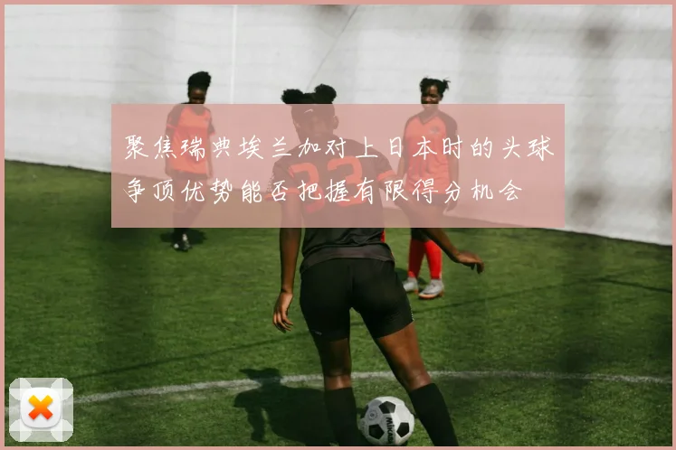 聚焦瑞典埃兰加对上日本时的头球争顶优势能否把握有限得分机会