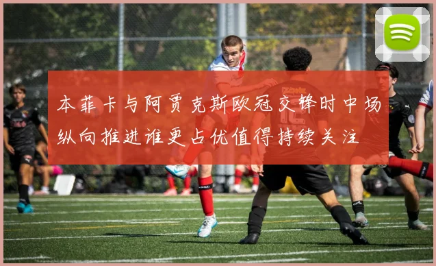 本菲卡与阿贾克斯欧冠交锋时中场纵向推进谁更占优值得持续关注