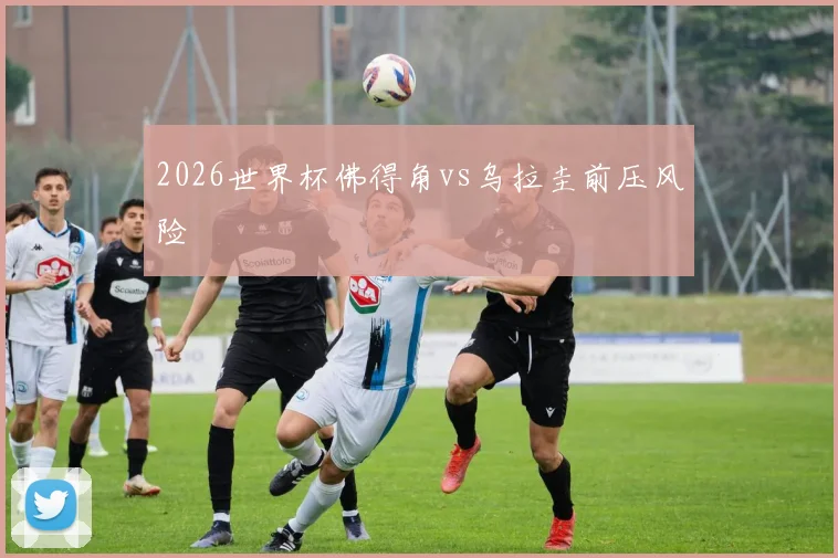 2026世界杯佛得角vs乌拉圭前压风险