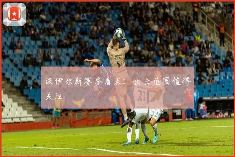 诺伊尔新赛季看点：出击范围值得关注