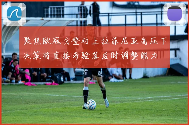 聚焦欧冠戈登对上拉菲尼亚高压下决策将直接考验落后时调整能力