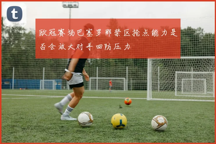 欧冠赛场巴塞罗那禁区抢点能力是否会放大对手回防压力