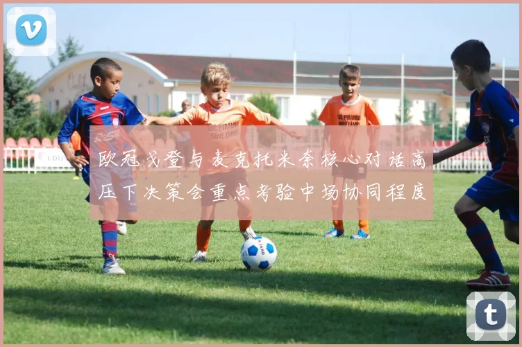 欧冠戈登与麦克托米奈核心对话高压下决策会重点考验中场协同程度