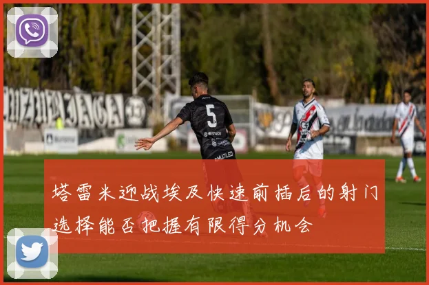 塔雷米迎战埃及快速前插后的射门选择能否把握有限得分机会