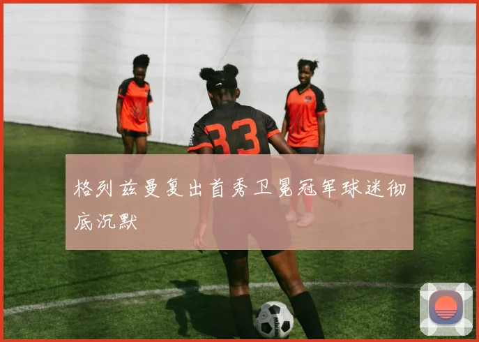 格列兹曼复出首秀卫冕冠军球迷彻底沉默