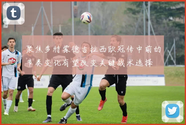 聚焦多特蒙德吉拉西欧冠传中前的节奏变化有望改变关键战术选择