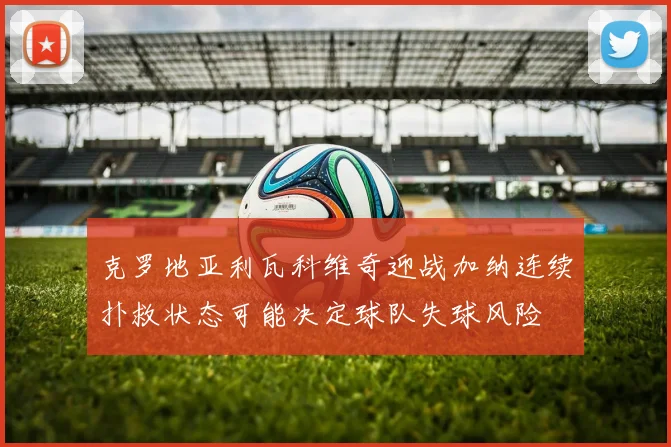 克罗地亚利瓦科维奇迎战加纳连续扑救状态可能决定球队失球风险