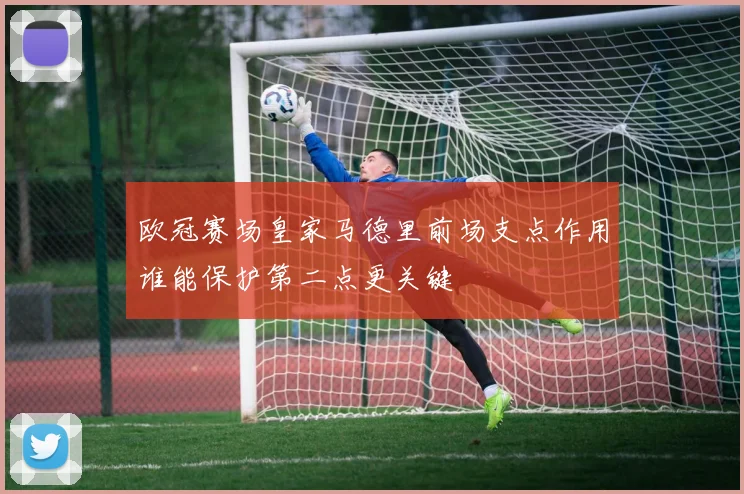 欧冠赛场皇家马德里前场支点作用谁能保护第二点更关键