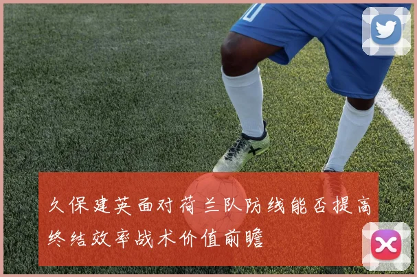 久保建英面对荷兰队防线能否提高终结效率战术价值前瞻
