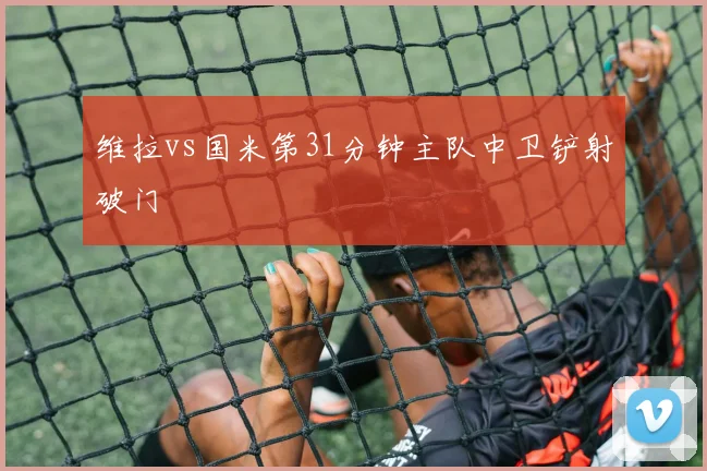 维拉vs国米第31分钟主队中卫铲射破门