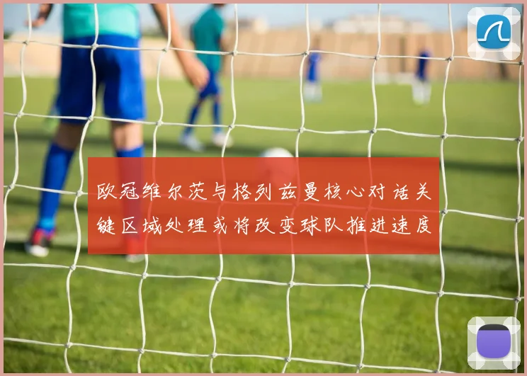 欧冠维尔茨与格列兹曼核心对话关键区域处理或将改变球队推进速度