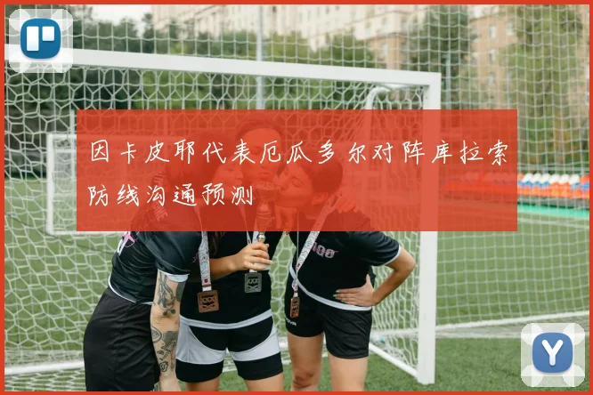 因卡皮耶代表厄瓜多尔对阵库拉索防线沟通预测