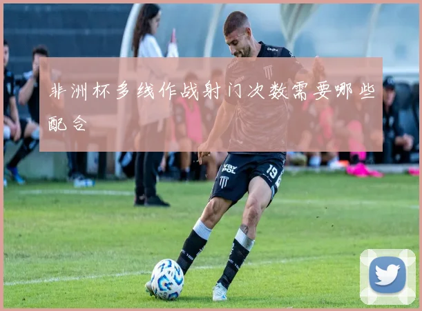 非洲杯多线作战射门次数需要哪些配合